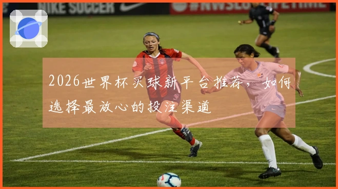 2026世界杯买球新平台推荐，如何选择最放心的投注渠道